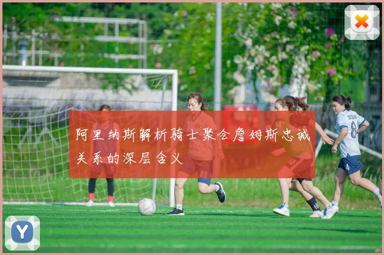 阿里纳斯解析骑士聚会詹姆斯忠诚关系的深层含义