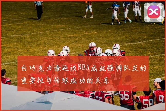 白巧克力谦逊谈NBA成就强调队友的重要性与传球成功的关系