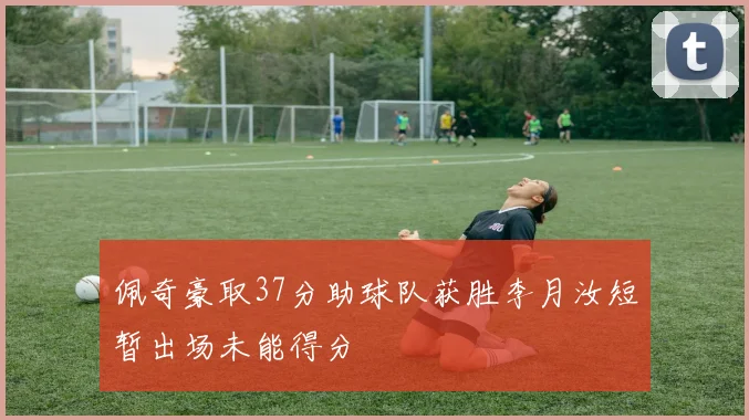 佩奇豪取37分助球队获胜李月汝短暂出场未能得分