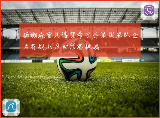 杨瀚森曾凡博贺希宁齐聚国家队全力备战七月世预赛挑战