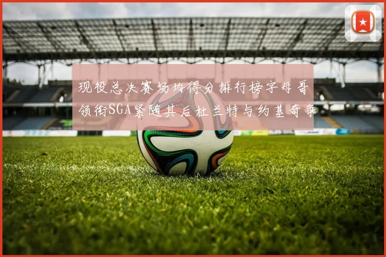 现役总决赛场均得分排行榜字母哥领衔SGA紧随其后杜兰特与约基奇争夺第三名