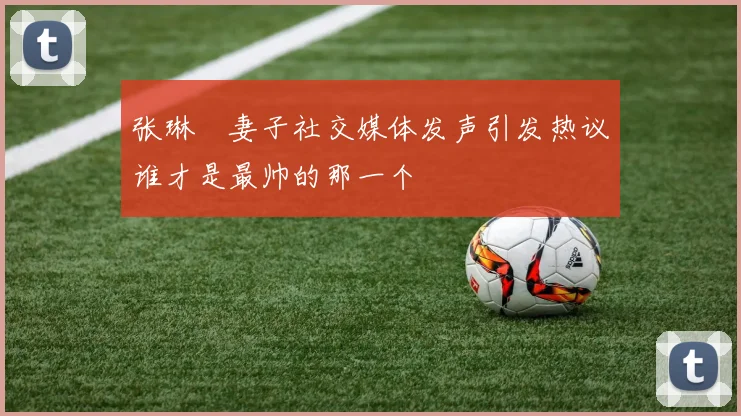 张琳芃妻子社交媒体发声引发热议谁才是最帅的那一个