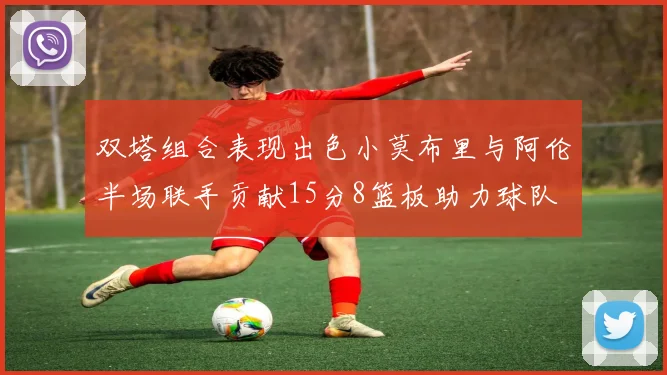 双塔组合表现出色小莫布里与阿伦半场联手贡献15分8篮板助力球队