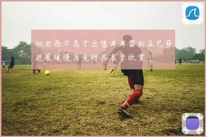 切尔西不急于出售库库雷利亚巴萨进展缓慢马竞对其表示欣赏