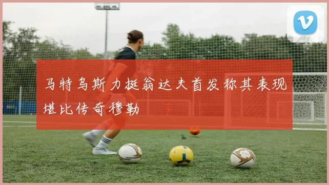 马特乌斯力挺翁达夫首发称其表现堪比传奇穆勒