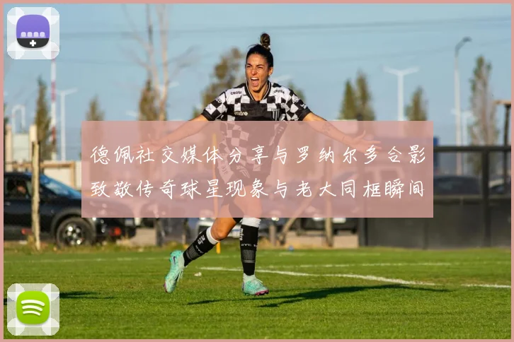 德佩社交媒体分享与罗纳尔多合影致敬传奇球星现象与老大同框瞬间