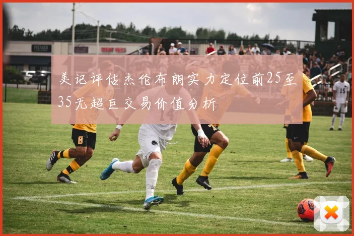 美记评估杰伦布朗实力定位前25至35无超巨交易价值分析