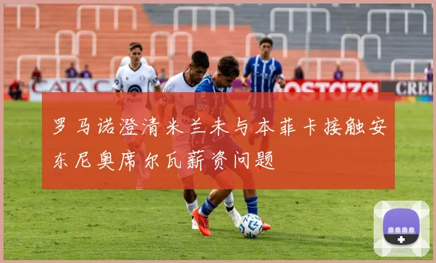 罗马诺澄清米兰未与本菲卡接触安东尼奥席尔瓦薪资问题
