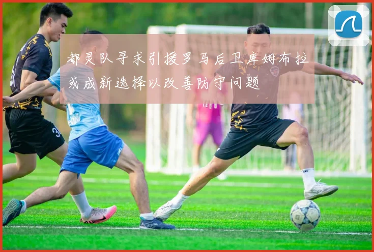 都灵队寻求引援罗马后卫库姆布拉或成新选择以改善防守问题