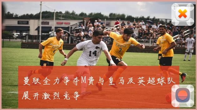 曼联全力争夺M费与皇马及英超球队展开激烈竞争
