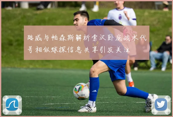 路威与帕森斯解析索汉卧底战术代号相似球探信息共享引发关注