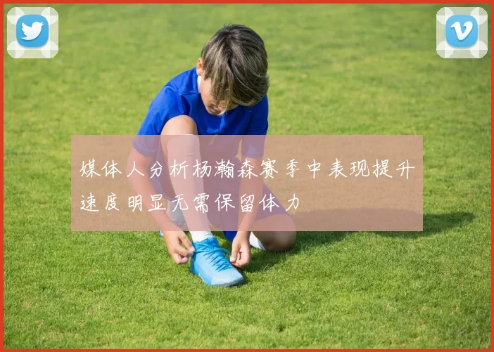 媒体人分析杨瀚森赛季中表现提升速度明显无需保留体力