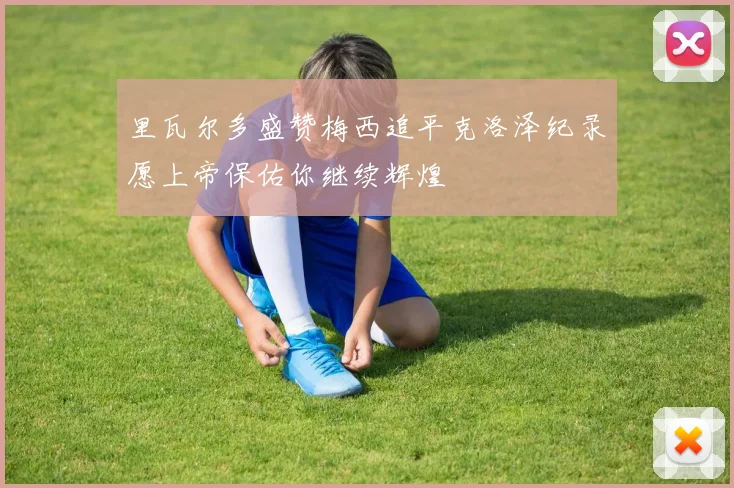 里瓦尔多盛赞梅西追平克洛泽纪录愿上帝保佑你继续辉煌