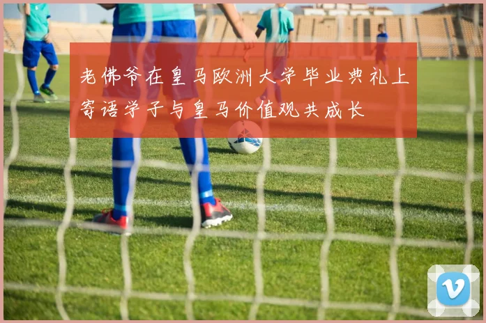 老佛爷在皇马欧洲大学毕业典礼上寄语学子与皇马价值观共成长