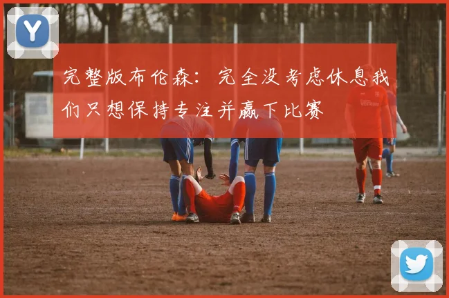 完整版布伦森：完全没考虑休息我们只想保持专注并赢下比赛