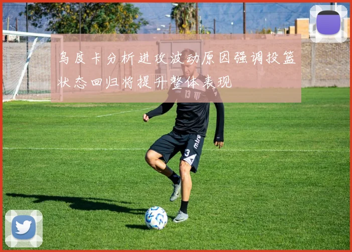 乌度卡分析进攻波动原因强调投篮状态回归将提升整体表现