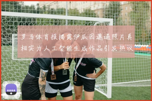 罗马体育报揭露伊瓜因邋遢照片真相实为人工智能生成作品引发热议