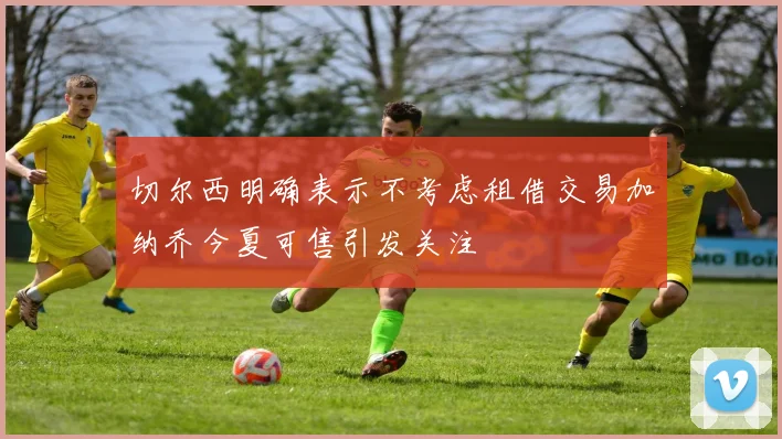 切尔西明确表示不考虑租借交易加纳乔今夏可售引发关注